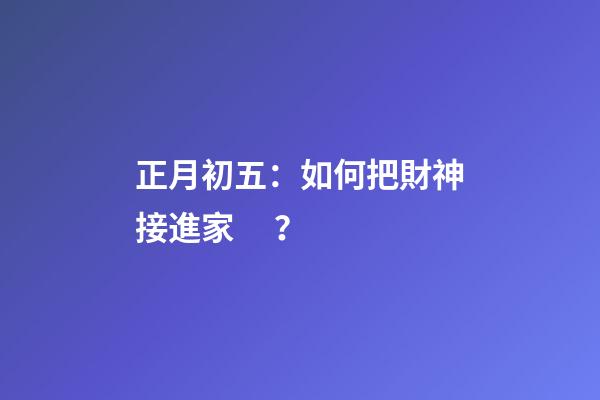 正月初五：如何把財神接進家？
